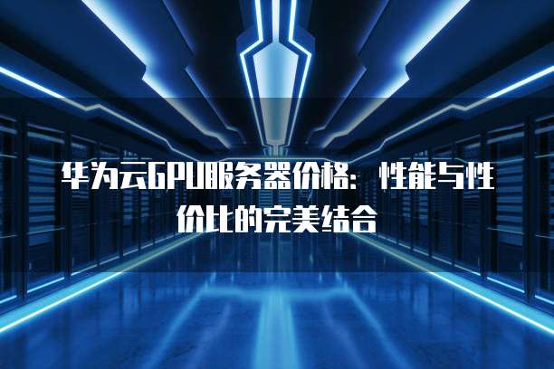 华为云GPU服务器价格:性能与性价比的完美结合