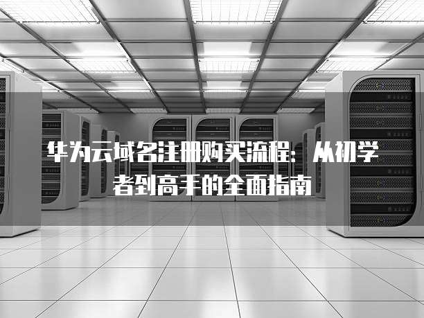 华为云域名注册购买流程:从初学者到高手的全面指南