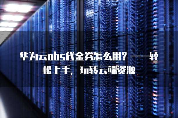 华为云obs代金券怎么用?——轻松上手,玩转云端资源