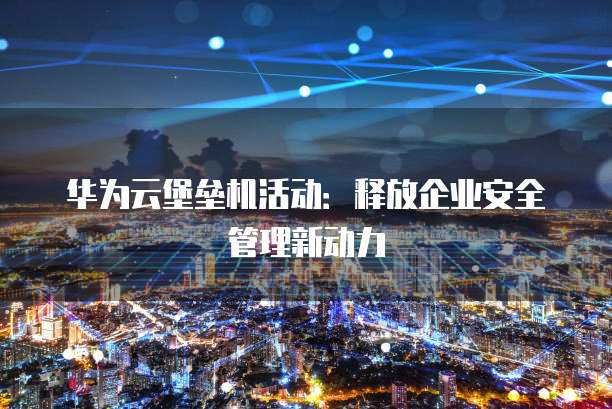 华为云堡垒机活动:释放企业安全管理新动力