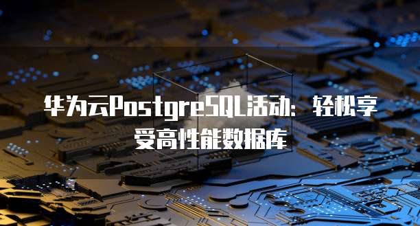 华为云PostgreSQL活动:轻松享受高性能数据库