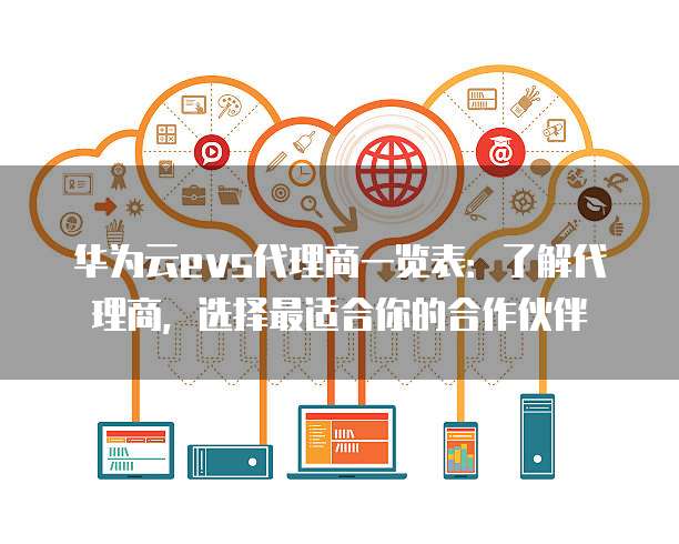 华为云evs代理商一览表:了解代理商,选择最适合你的合作伙伴