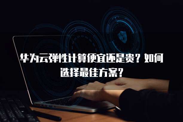 华为云弹性计算便宜还是贵?如何选择最佳方案?