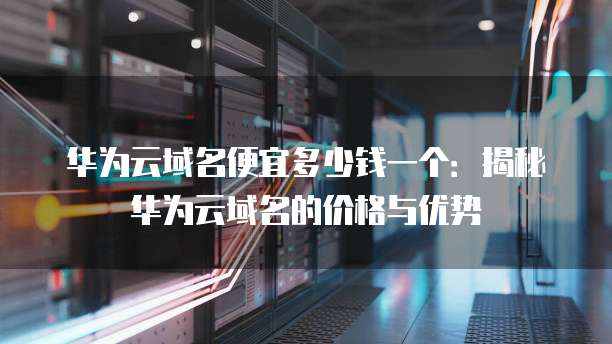 华为云域名便宜多少钱一个:揭秘华为云域名的价格与优势
