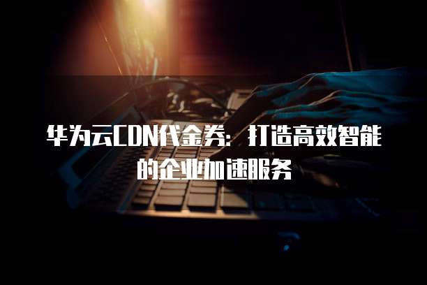 华为云CDN代金券:打造高效智能的企业加速服务