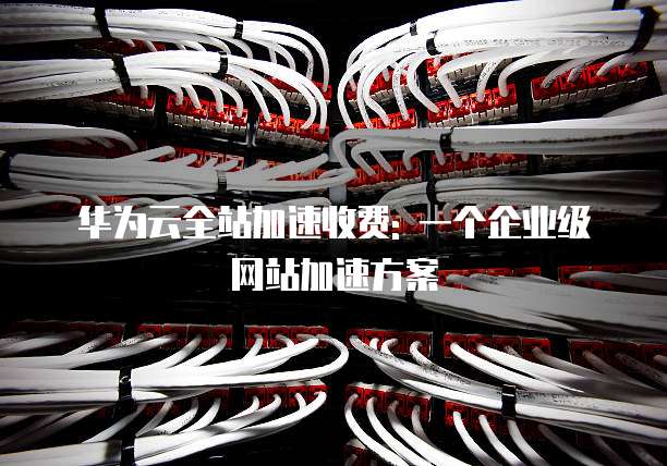 华为云全站加速收费: 一个企业级网站加速方案