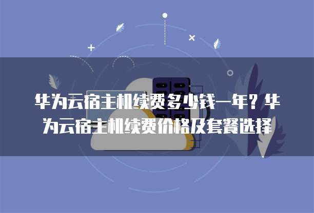 华为云宿主机续费多少钱一年?华为云宿主机续费价格及套餐选择