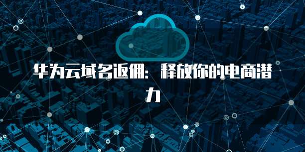 华为云域名返佣:释放你的电商潜力