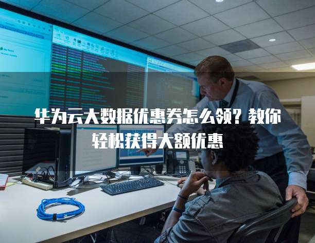 华为云大数据优惠券怎么领?教你轻松获得大额优惠