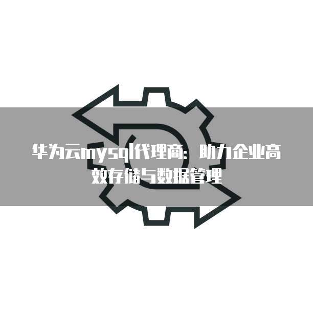 华为云mysql代理商:助力企业高效存储与数据管理