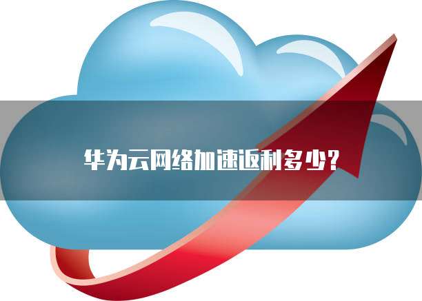 华为云网络加速返利多少?