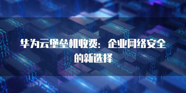 华为云堡垒机收费:企业网络安全的新选择