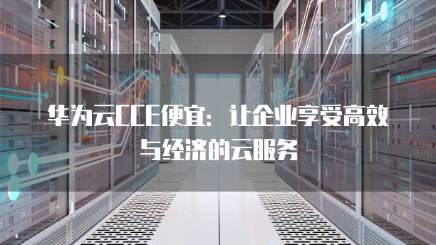 华为云CCE便宜:让企业享受高效与经济的云服务