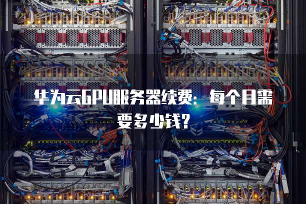 华为云GPU服务器续费:每个月需要多少钱?