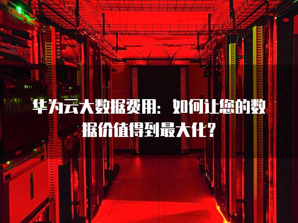 华为云大数据费用：如何让您的数据价值得到最大化？