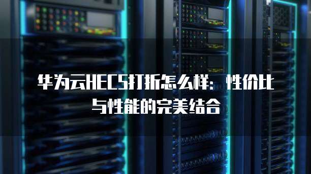 华为云HECS打折怎么样:性价比与性能的完美结合