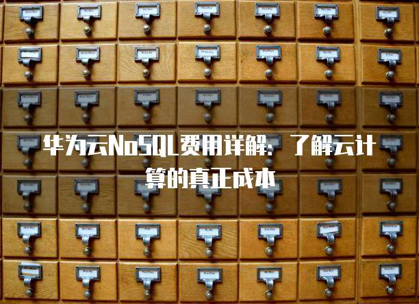 华为云NoSQL费用详解:了解云计算的真正成本