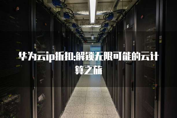 华为云ip折扣:解锁无限可能的云计算之旅