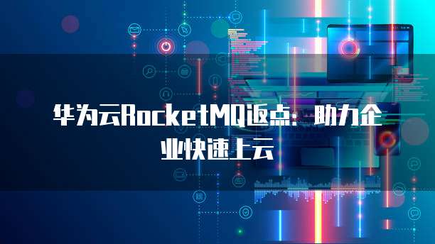 华为云RocketMQ返点：助力企业快速上云