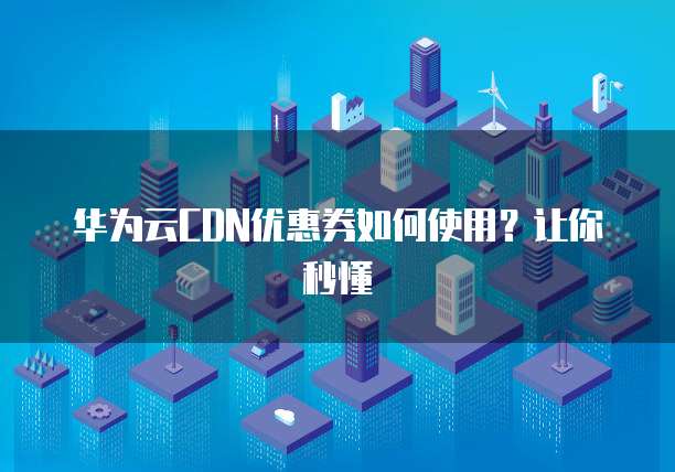 华为云CDN优惠券如何使用?让你秒懂