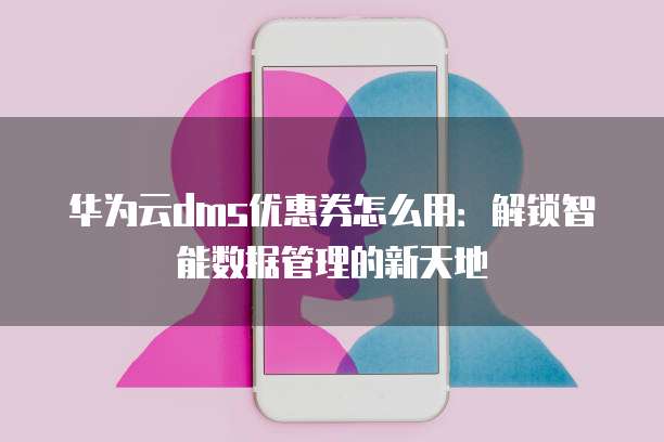 华为云dms优惠券怎么用：解锁智能数据管理的新天地
