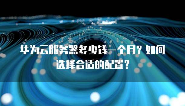华为云服务器多少钱一个月？如何选择合适的配置？