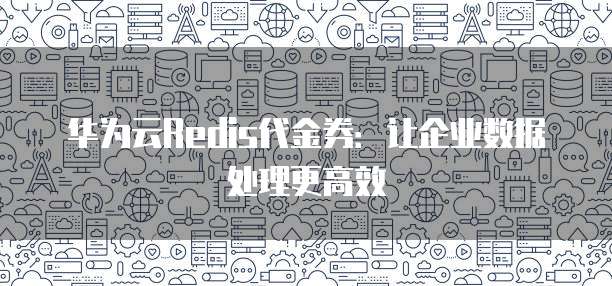 华为云Redis代金券:让企业数据处理更高效