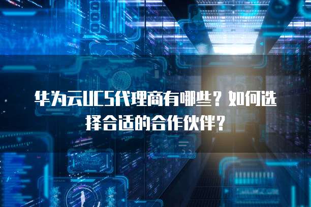 华为云UCS代理商有哪些?如何选择合适的合作伙伴?