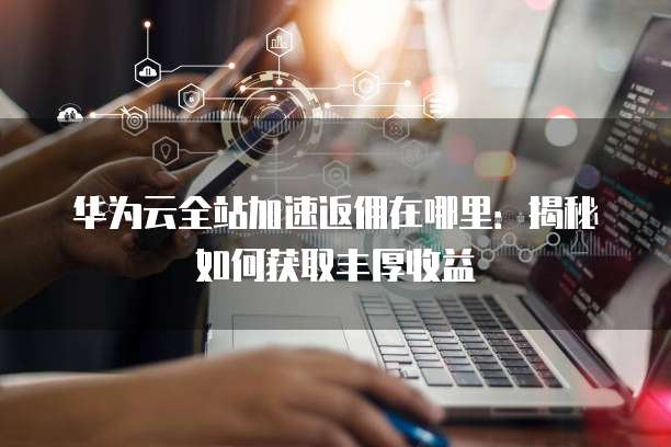 华为云全站加速返佣在哪里：揭秘如何获取丰厚收益