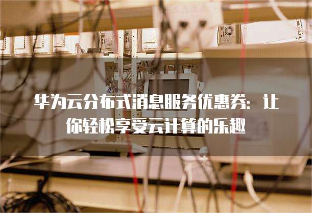 华为云分布式消息服务优惠券:让你轻松享受云计算的乐趣