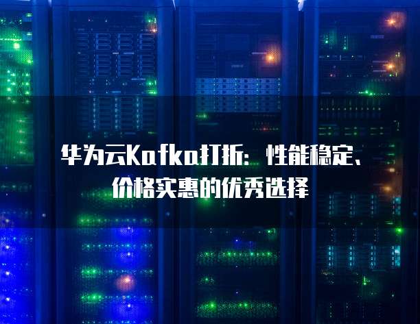 华为云Kafka打折:性能稳定、价格实惠的优秀选择
