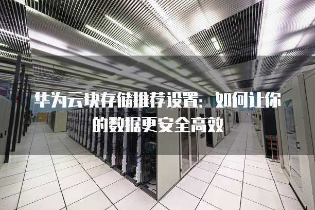 华为云块存储推荐设置:如何让你的数据更安全高效