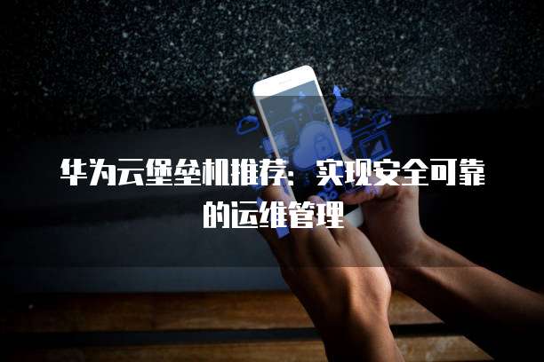 华为云堡垒机推荐:实现安全可靠的运维管理