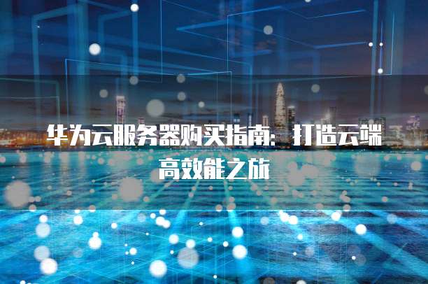 华为云服务器购买指南:打造云端高效能之旅