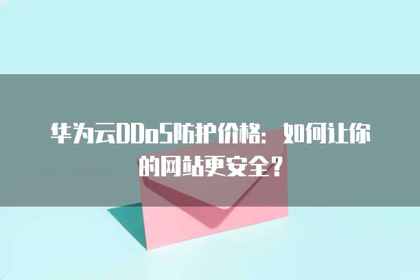 华为云DDoS防护价格:如何让你的网站更安全?