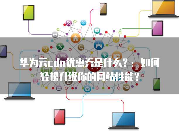 华为云cdn优惠券是什么?:如何轻松升级你的网站性能?