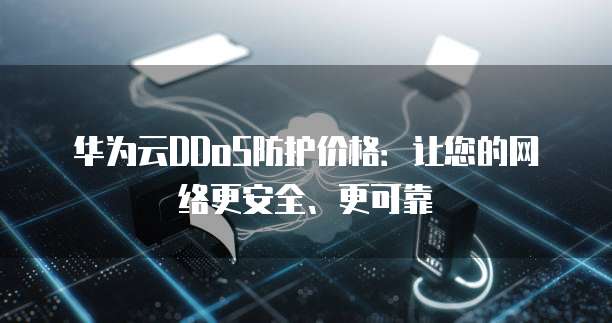 华为云DDoS防护价格:让您的网络更安全、更可靠