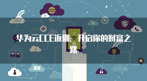 华为云CCE返佣:开启你的财富之路
