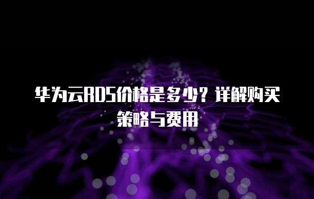 华为云RDS价格是多少?详解购买策略与费用