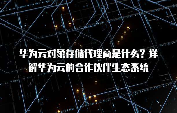 华为云对象存储代理商是什么?详解华为云的合作伙伴生态系统