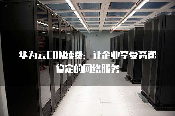 华为云CDN续费：让企业享受高速稳定的网络服务