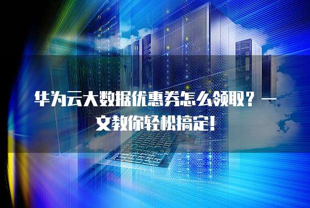 华为云大数据优惠券怎么领取?一文教你轻松搞定!