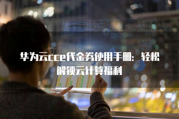 华为云cce代金券使用手册:轻松解锁云计算福利