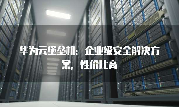华为云堡垒机：企业级安全解决方案，性价比高
