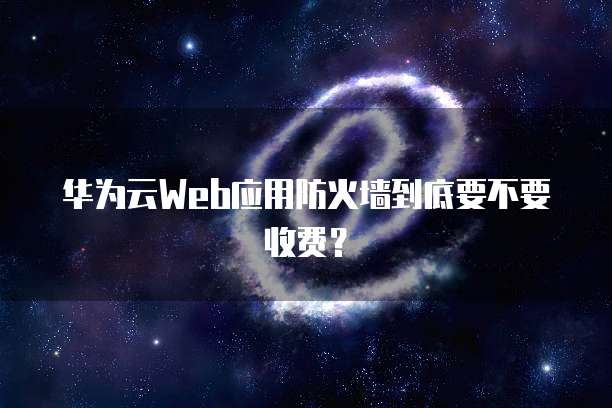 华为云Web应用防火墙到底要不要收费?