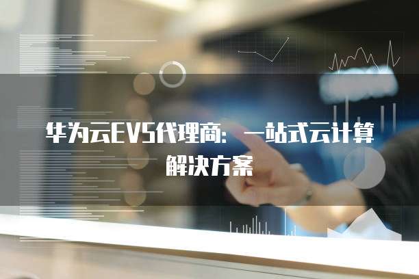华为云EVS代理商:一站式云计算解决方案