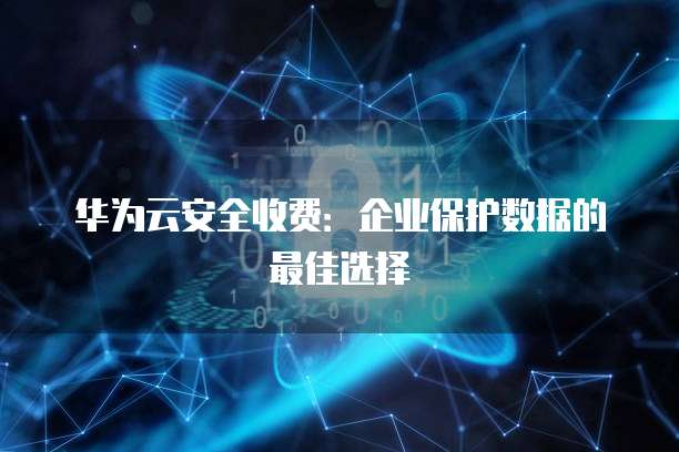 华为云安全收费:企业保护数据的最佳选择