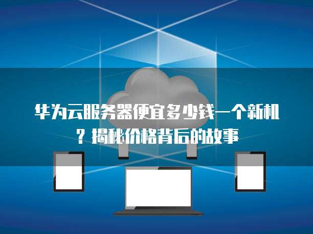 华为云服务器便宜多少钱一个新机?揭秘价格背后的故事