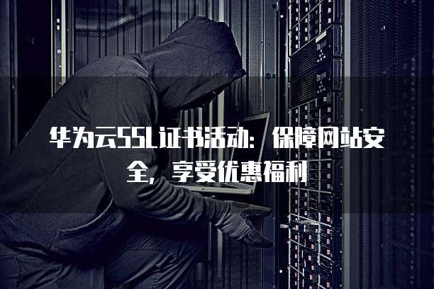 华为云SSL证书活动:保障网站安全,享受优惠福利