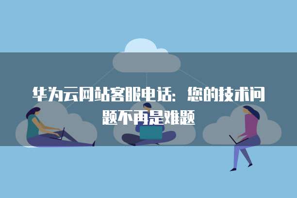 华为云网站客服电话:您的技术问题不再是难题